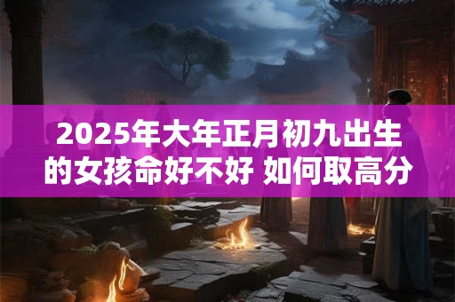 2025年大年正月初九出生的女孩命好不好 如何取高分名字