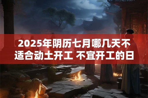2025年阴历七月哪几天不适合动土开工 不宜开工的日子