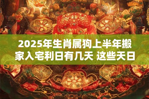 2025年生肖属狗上半年搬家入宅利日有几天 这些天日子吉利