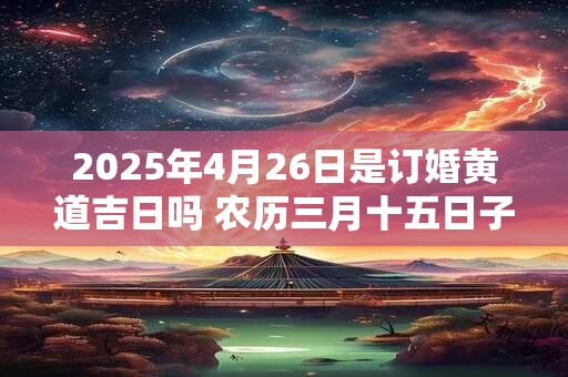 详细阅读:2025年4月26日是订婚黄道吉日吗 农历三月十五日子好吗 2025年4月26日是订婚黄道吉日吗 农历三月十五日子好吗
