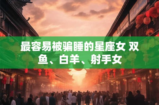 最容易被骗睡的星座女 双鱼、白羊、射手女