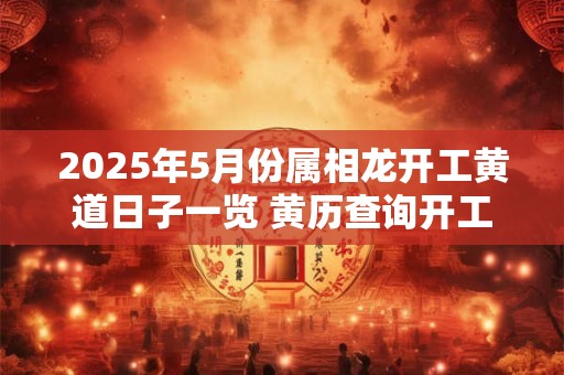2025年5月份属相龙开工黄道日子一览 黄历查询开工吉日