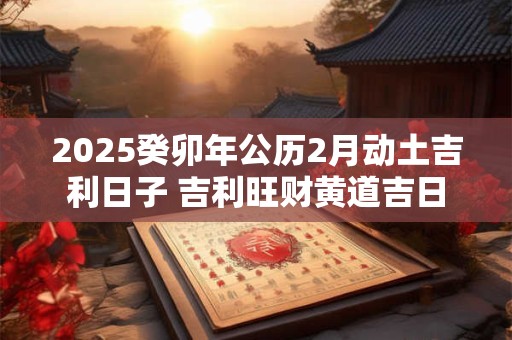 2025癸卯年公历2月动土吉利日子 吉利旺财黄道吉日