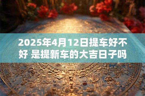 2025年4月12日提车好不好 是提新车的大吉日子吗