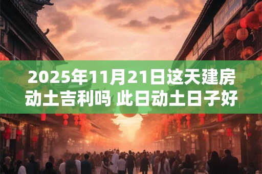 2025年11月21日这天建房动土吉利吗 此日动土日子好吗