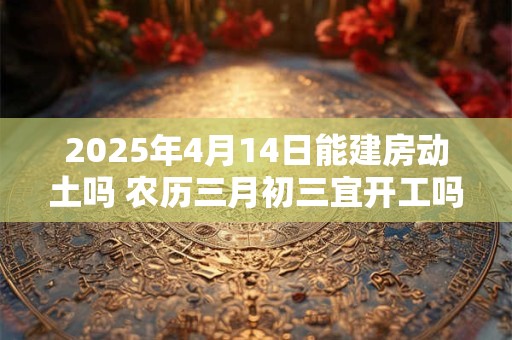 2025年4月14日能建房动土吗 农历三月初三宜开工吗