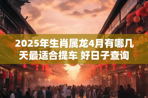 2025年生肖属龙4月有哪几天最适合提车 好日子查询
