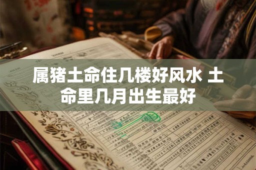 属猪土命住几楼好风水 土命里几月出生最好