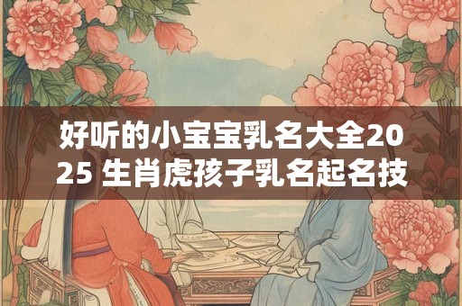 好听的小宝宝乳名大全2025 生肖虎孩子乳名起名技巧