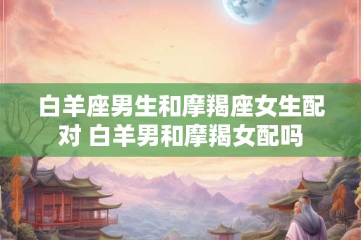 白羊座男生和摩羯座女生配对 白羊男和摩羯女配吗