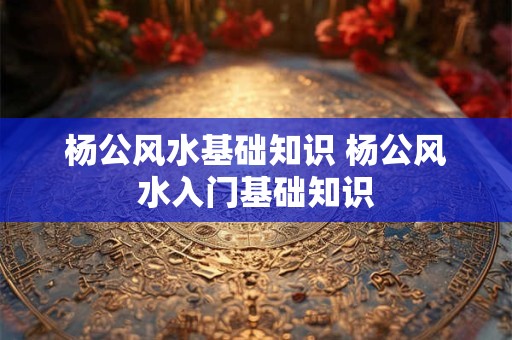 杨公风水基础知识 杨公风水入门基础知识
