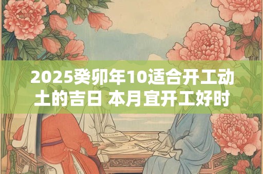 2025癸卯年10适合开工动土的吉日 本月宜开工好时机