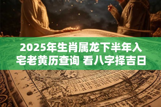 2025年生肖属龙下半年入宅老黄历查询 看八字择吉日