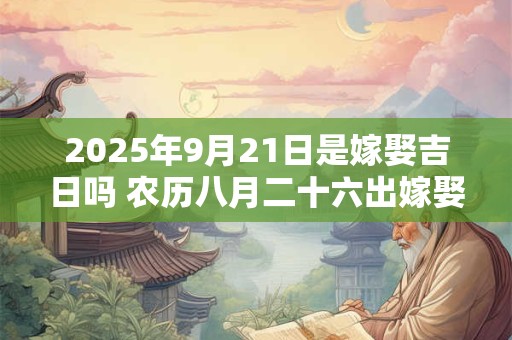 2025年9月21日是嫁娶吉日吗 农历八月二十六出嫁娶妻如何