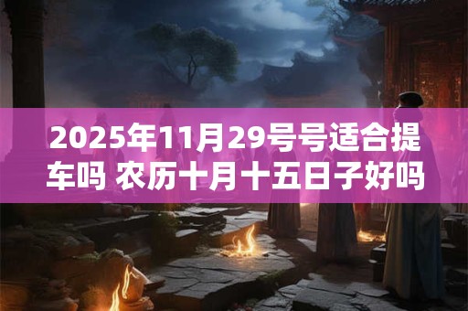 详细阅读:2025年11月29号号适合提车吗 农历十月十五日子好吗 2025年11月29号号适合提车吗 农历十月十五日子好吗