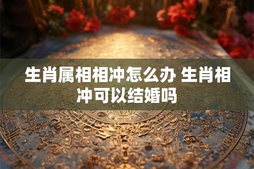 生肖属相相冲怎么办 生肖相冲可以结婚吗