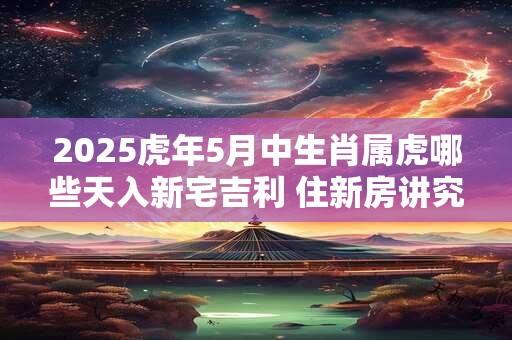 2025虎年5月中生肖属虎哪些天入新宅吉利 住新房讲究