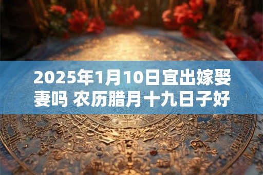 2025年1月10日宜出嫁娶妻吗 农历腊月十九日子好不好