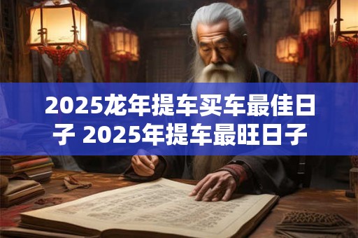 2025龙年提车买车最佳日子 2025年提车最旺日子