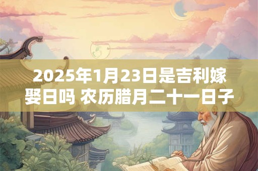 2025年1月23日是吉利嫁娶日吗 农历腊月二十一日子如何