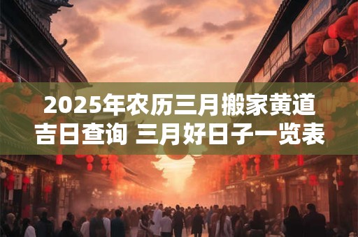 2025年农历三月搬家黄道吉日查询 三月好日子一览表