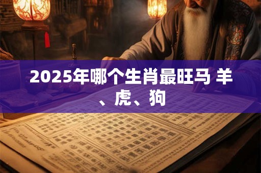 2025年哪个生肖最旺马 羊、虎、狗
