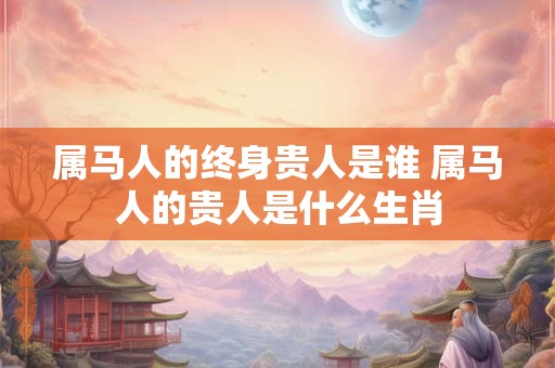 属马人的终身贵人是谁 属马人的贵人是什么生肖