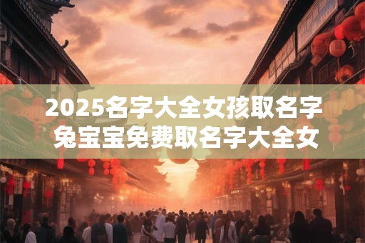 2025名字大全女孩取名字 兔宝宝免费取名字大全女孩
