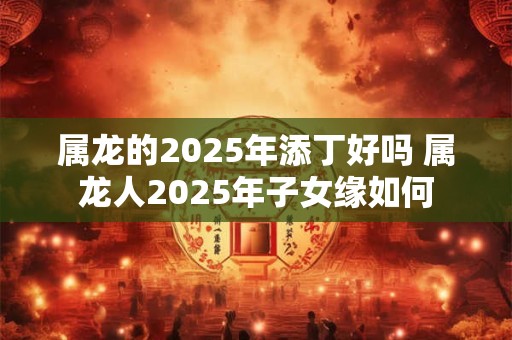 属龙的2025年添丁好吗 属龙人2025年子女缘如何