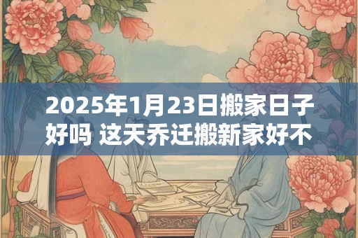 2025年1月23日搬家日子好吗 这天乔迁搬新家好不好