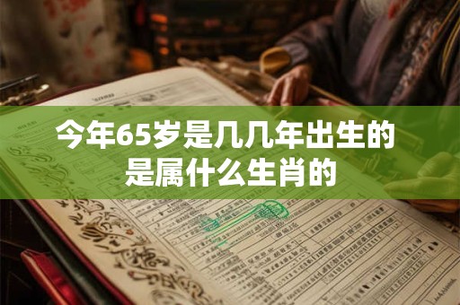 今年65岁是几几年出生的 是属什么生肖的 今年65岁是几几年出生的 是属什么生肖的