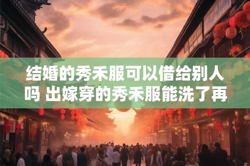 结婚的秀禾服可以借给别人吗 出嫁穿的秀禾服能洗了再穿吗
