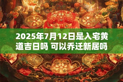 2025年7月12日是入宅黄道吉日吗 可以乔迁新居吗