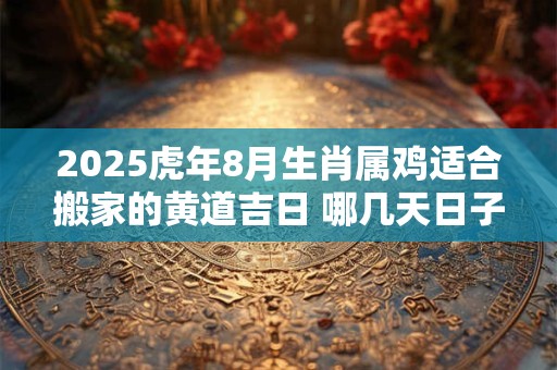 2025虎年8月生肖属鸡适合搬家的黄道吉日 哪几天日子好