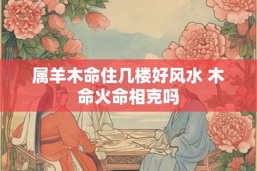 属羊木命住几楼好风水 木命火命相克吗 属羊木命住几楼好风水 木命火命相克吗