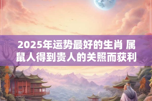 2025年运势最好的生肖 属鼠人得到贵人的关照而获利