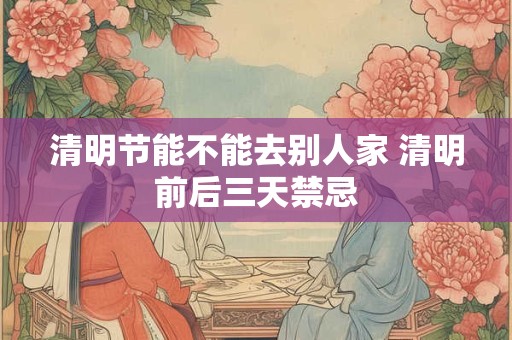 清明节能不能去别人家 清明前后三天禁忌
