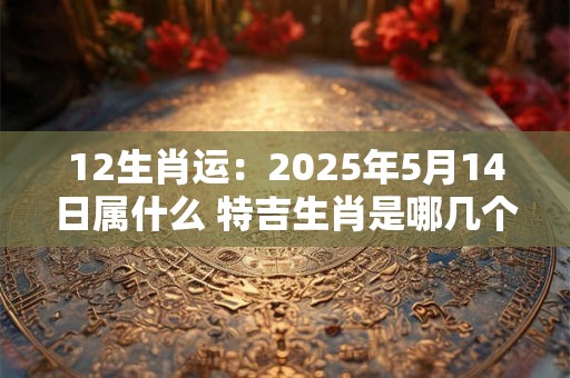 12生肖运：2025年5月14日属什么 特吉生肖是哪几个