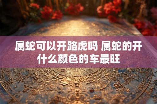 属蛇可以开路虎吗 属蛇的开什么颜色的车最旺 属蛇可以开路虎吗 属蛇的开什么颜色的车最旺