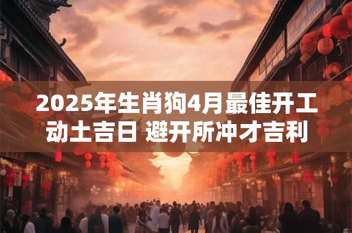 2025年生肖狗4月最佳开工动土吉日 避开所冲才吉利