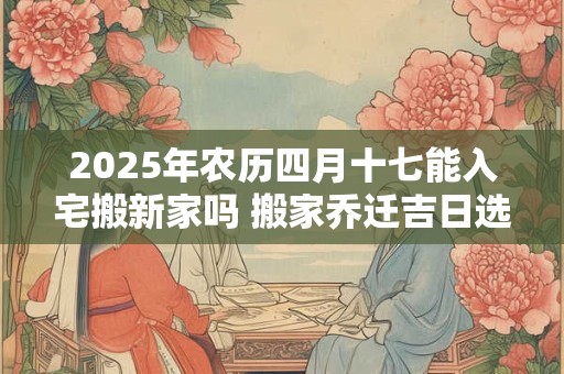 2025年农历四月十七能入宅搬新家吗 搬家乔迁吉日选择