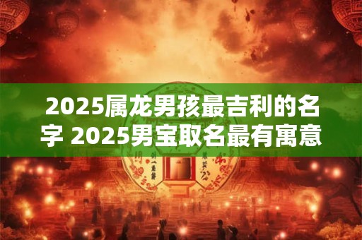 2025属龙男孩最吉利的名字 2025男宝取名最有寓意的名字