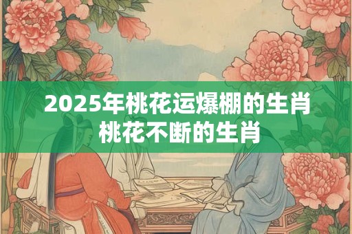 2025年桃花运爆棚的生肖 桃花不断的生肖