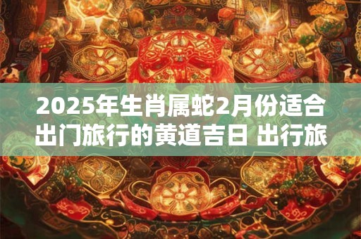 2025年生肖属蛇2月份适合出门旅行的黄道吉日 出行旅行讲究