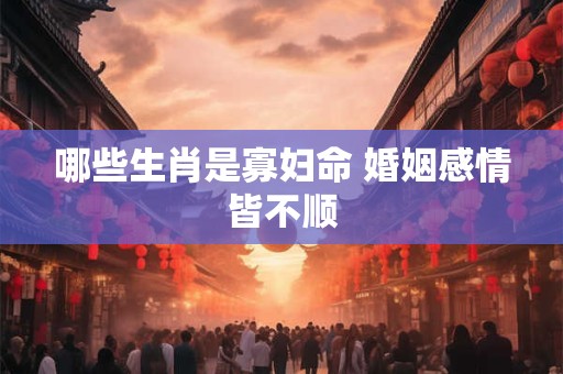 哪些生肖是寡妇命 婚姻感情皆不顺