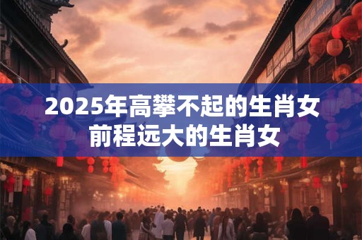 2025年高攀不起的生肖女 前程远大的生肖女