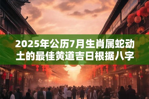 2025年公历7月生肖属蛇动土的最佳黄道吉日根据八字查询
