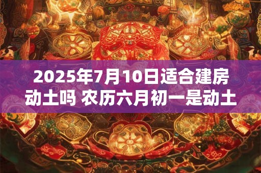 2025年7月10日适合建房动土吗 农历六月初一是动土吉日吗