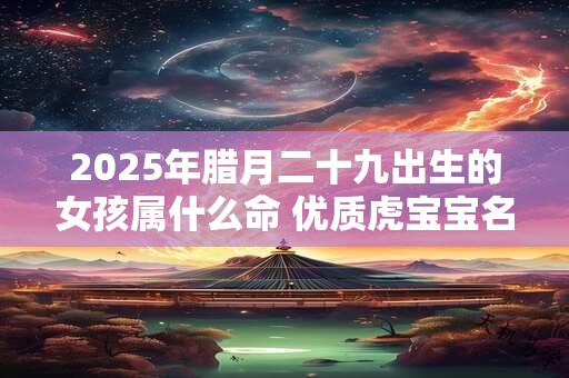 2025年腊月二十九出生的女孩属什么命 优质虎宝宝名字大全