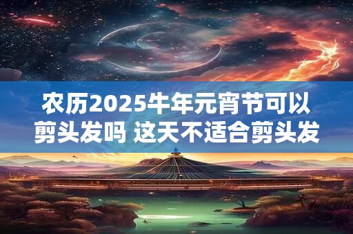 农历2025牛年元宵节可以剪头发吗 这天不适合剪头发